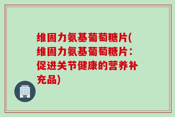 维固力氨基葡萄糖片(维固力氨基葡萄糖片：促进关节健康的营养补充品)