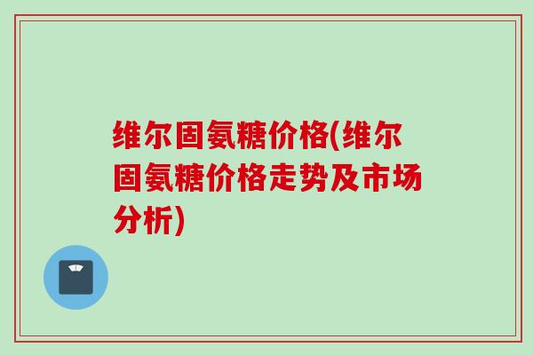 维尔固氨糖价格(维尔固氨糖价格走势及市场分析)