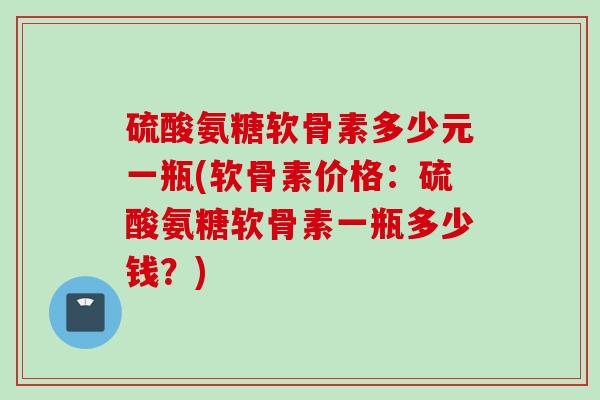 硫酸氨糖软骨素多少元一瓶(软骨素价格：硫酸氨糖软骨素一瓶多少钱？)