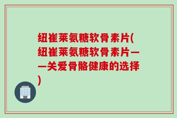 纽崔莱氨糖软骨素片(纽崔莱氨糖软骨素片——关爱骨骼健康的选择)