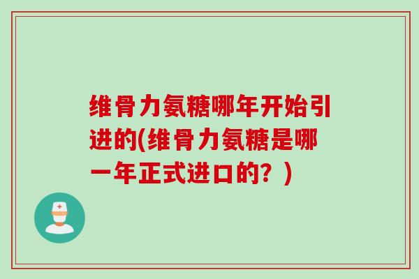 维骨力氨糖哪年开始引进的(维骨力氨糖是哪一年正式进口的？)
