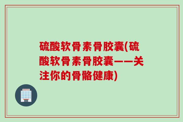 硫酸软骨素骨胶囊(硫酸软骨素骨胶囊——关注你的骨骼健康)