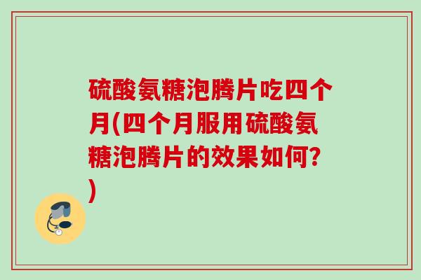 硫酸氨糖泡腾片吃四个月(四个月服用硫酸氨糖泡腾片的效果如何？)