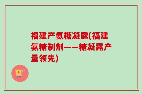 福建产氨糖凝露(福建氨糖制剂——糖凝露产量领先)
