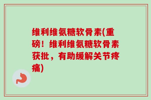维利维氨糖软骨素(重磅！维利维氨糖软骨素获批，有助缓解关节疼痛)