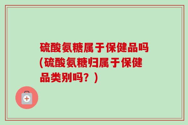 硫酸氨糖属于保健品吗(硫酸氨糖归属于保健品类别吗？)