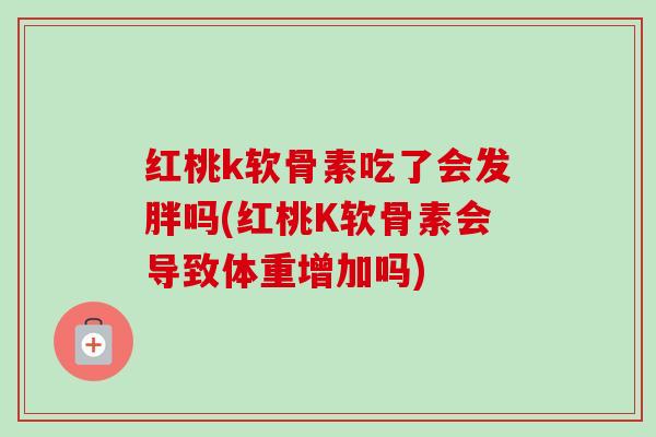 红桃k软骨素吃了会发胖吗(红桃K软骨素会导致体重增加吗)
