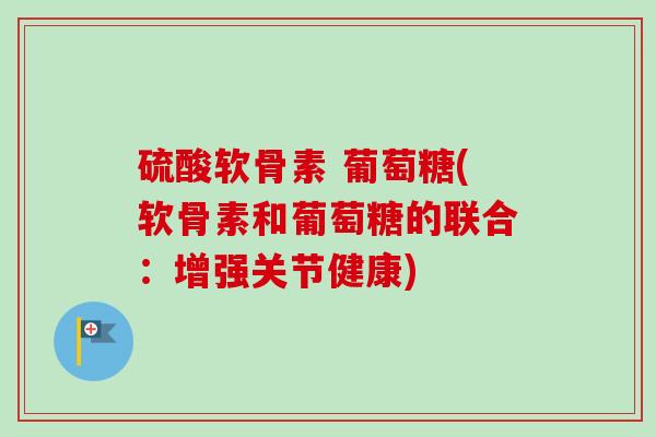 硫酸软骨素 葡萄糖(软骨素和葡萄糖的联合：增强关节健康)