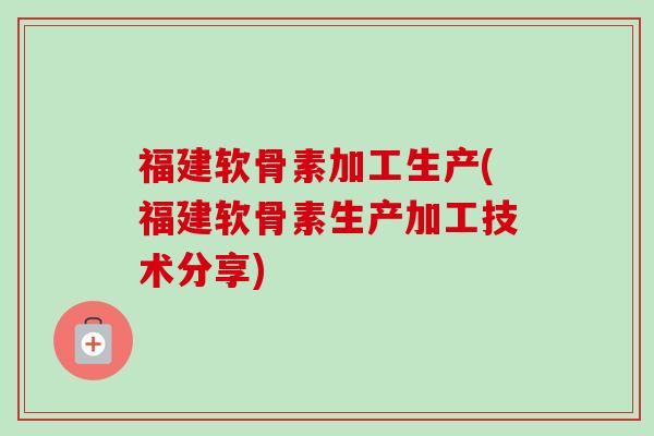 福建软骨素加工生产(福建软骨素生产加工技术分享)