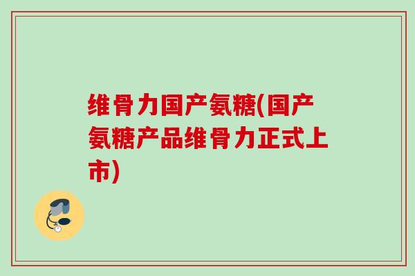 维骨力国产氨糖(国产氨糖产品维骨力正式上市)