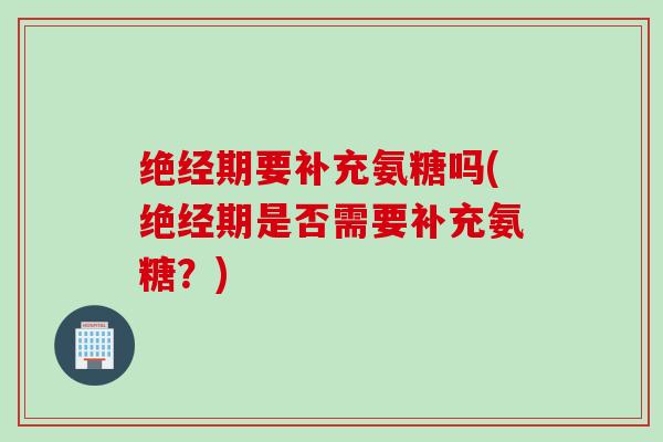 绝经期要补充氨糖吗(绝经期是否需要补充氨糖？)