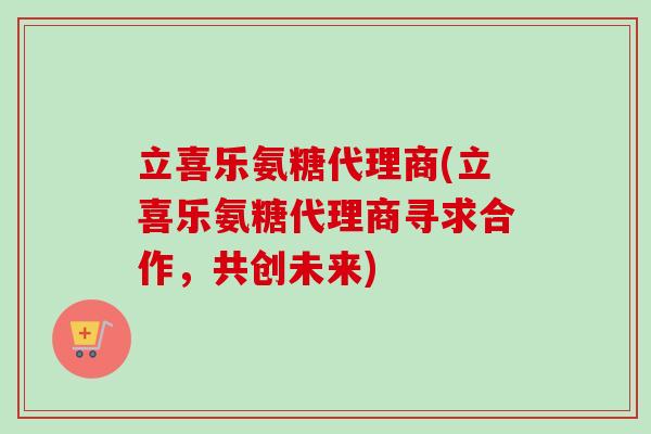 立喜乐氨糖代理商(立喜乐氨糖代理商寻求合作，共创未来)