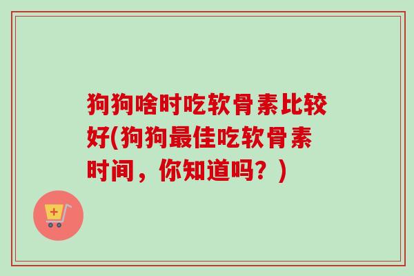 狗狗啥时吃软骨素比较好(狗狗最佳吃软骨素时间，你知道吗？)