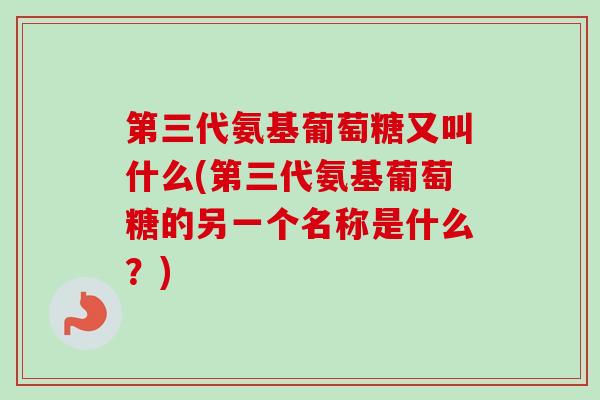 第三代氨基葡萄糖又叫什么(第三代氨基葡萄糖的另一个名称是什么？)