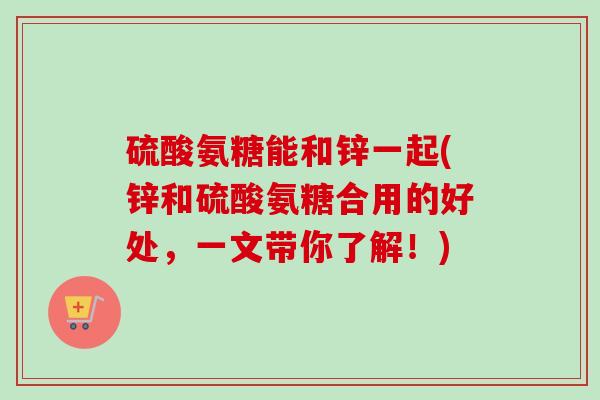 硫酸氨糖能和锌一起(锌和硫酸氨糖合用的好处，一文带你了解！)