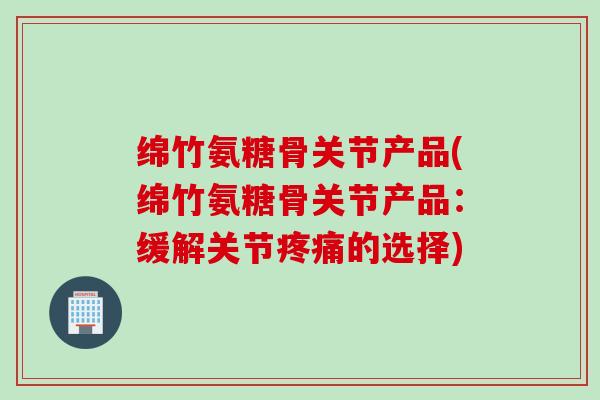 绵竹氨糖骨关节产品(绵竹氨糖骨关节产品：缓解关节疼痛的选择)