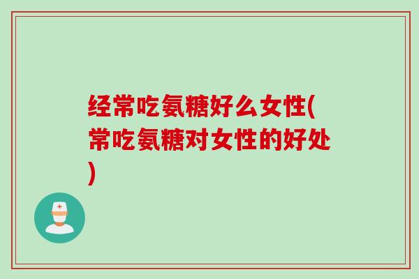 经常吃氨糖好么女性(常吃氨糖对女性的好处)