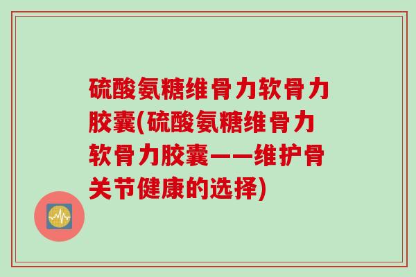 硫酸氨糖维骨力软骨力胶囊(硫酸氨糖维骨力软骨力胶囊——维护骨关节健康的选择)