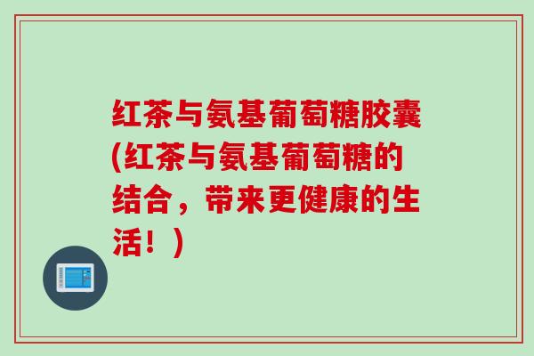 红茶与氨基葡萄糖胶囊(红茶与氨基葡萄糖的结合，带来更健康的生活！)
