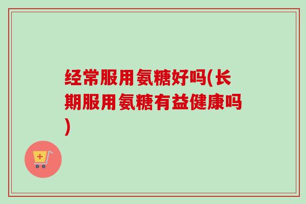 经常服用氨糖好吗(长期服用氨糖有益健康吗)