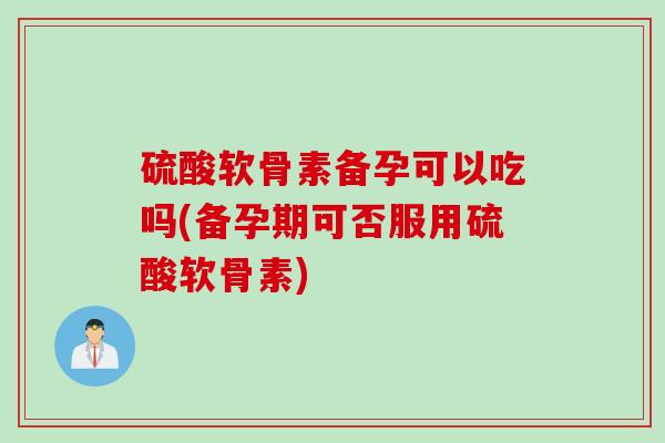 硫酸软骨素备孕可以吃吗(备孕期可否服用硫酸软骨素) 硫酸软骨素备孕可以吃吗(备孕期可否服用硫酸软骨素)