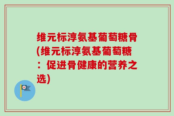 维元标淳氨基葡萄糖骨(维元标淳氨基葡萄糖：促进骨健康的营养之选)