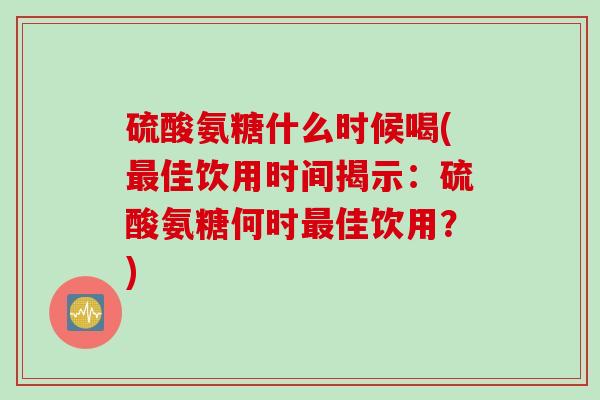 硫酸氨糖什么时候喝(最佳饮用时间揭示：硫酸氨糖何时最佳饮用？)
