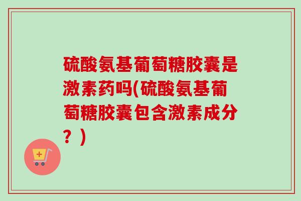 硫酸氨基葡萄糖胶囊是激素药吗(硫酸氨基葡萄糖胶囊包含激素成分？)