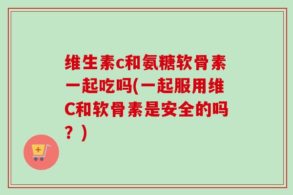维生素c和氨糖软骨素一起吃吗(一起服用维C和软骨素是安全的吗？)