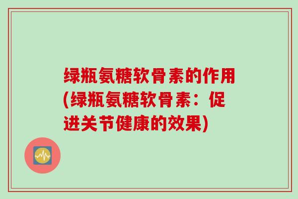 绿瓶氨糖软骨素的作用(绿瓶氨糖软骨素：促进关节健康的效果)