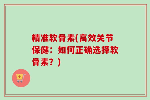 精准软骨素(高效关节保健：如何正确选择软骨素？)