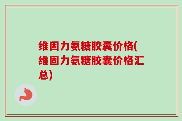 维固力氨糖胶囊价格(维固力氨糖胶囊价格汇总)