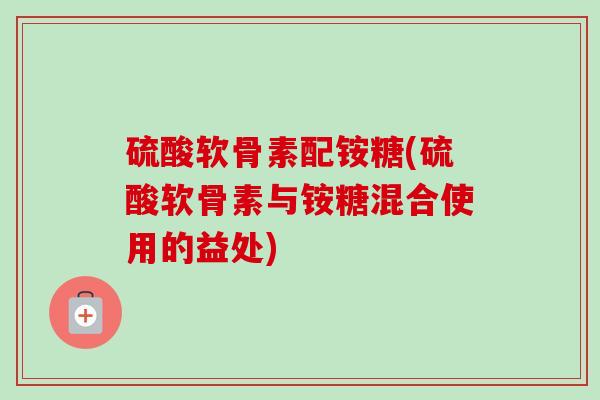 硫酸软骨素配铵糖(硫酸软骨素与铵糖混合使用的益处)