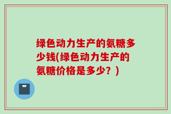 绿色动力生产的氨糖多少钱(绿色动力生产的氨糖价格是多少？)