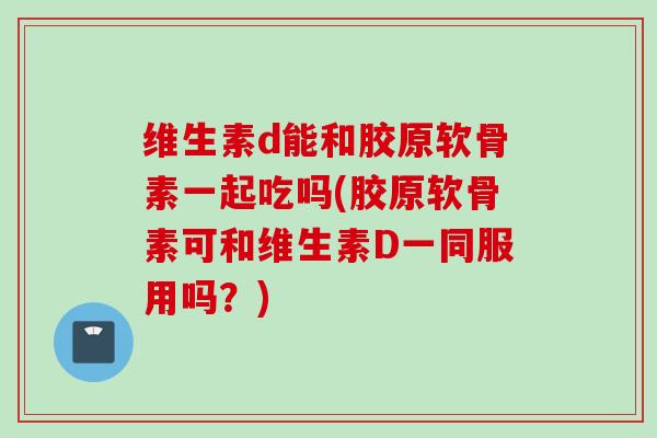 维生素d能和胶原软骨素一起吃吗(胶原软骨素可和维生素D一同服用吗？)