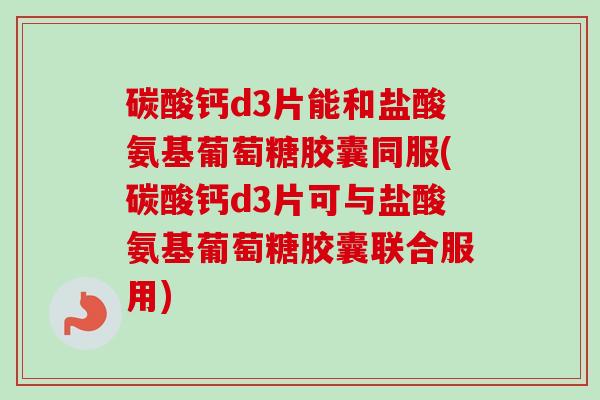 碳酸钙d3片能和盐酸氨基葡萄糖胶囊同服(碳酸钙d3片可与盐酸氨基葡萄糖胶囊联合服用)
