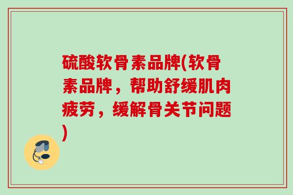 硫酸软骨素品牌(软骨素品牌，帮助舒缓肌肉疲劳，缓解骨关节问题)