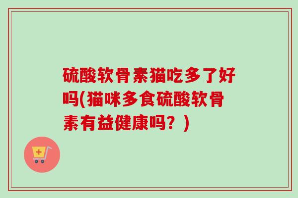 硫酸软骨素猫吃多了好吗(猫咪多食硫酸软骨素有益健康吗？)