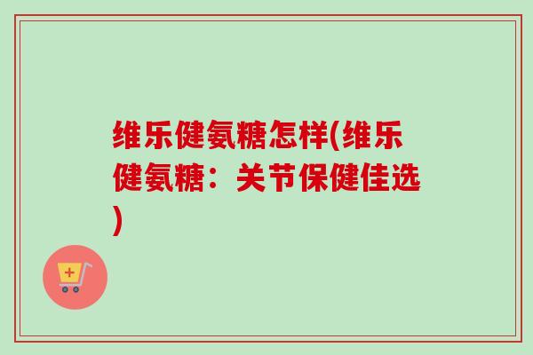 维乐健氨糖怎样(维乐健氨糖：关节保健佳选)