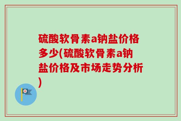 硫酸软骨素a钠盐价格多少(硫酸软骨素a钠盐价格及市场走势分析) 硫酸软骨素a钠盐价格多少(硫酸软骨素a钠盐价格及市场走势分析)