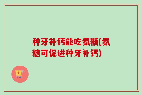 种牙补钙能吃氨糖(氨糖可促进种牙补钙)
