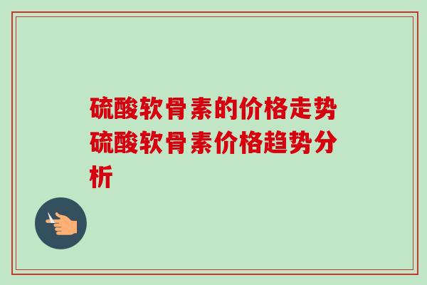 硫酸软骨素的价格走势硫酸软骨素价格趋势分析