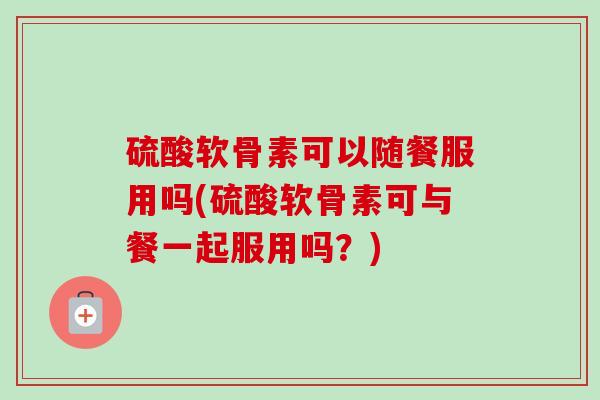 硫酸软骨素可以随餐服用吗(硫酸软骨素可与餐一起服用吗？)