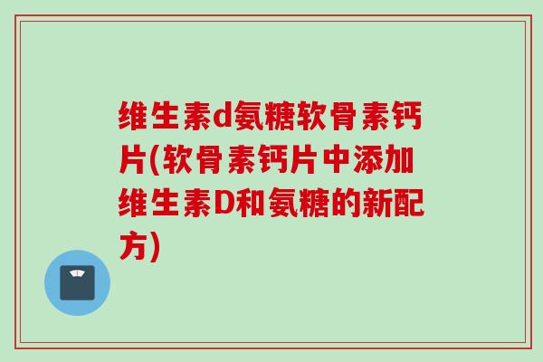 维生素d氨糖软骨素钙片(软骨素钙片中添加维生素D和氨糖的新配方)