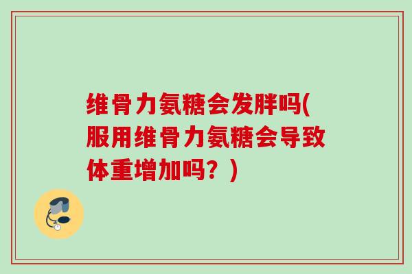 维骨力氨糖会发胖吗(服用维骨力氨糖会导致体重增加吗？)