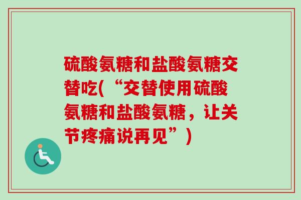 硫酸氨糖和盐酸氨糖交替吃(“交替使用硫酸氨糖和盐酸氨糖，让关节疼痛说再见”)