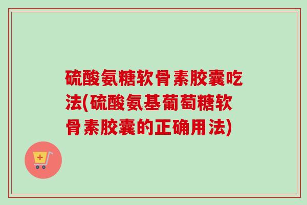 硫酸氨糖软骨素胶囊吃法(硫酸氨基葡萄糖软骨素胶囊的正确用法)