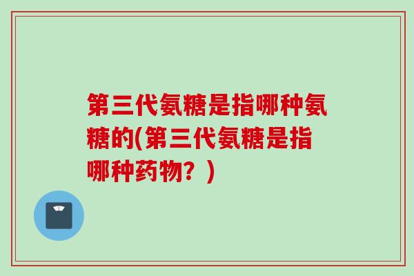 第三代氨糖是指哪种氨糖的(第三代氨糖是指哪种药物？)
