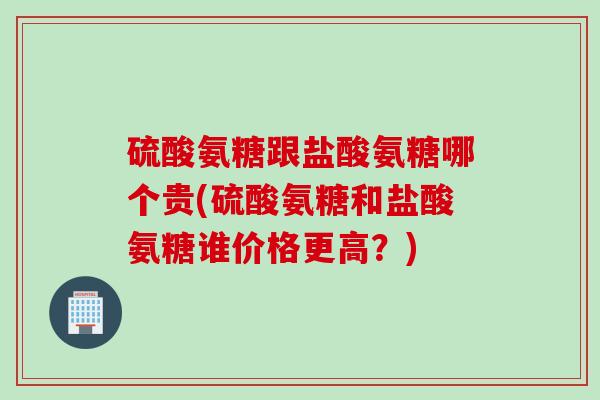 硫酸氨糖跟盐酸氨糖哪个贵(硫酸氨糖和盐酸氨糖谁价格更高？)