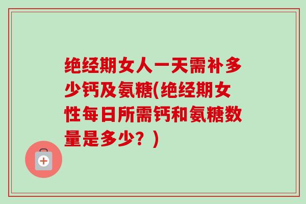 绝经期女人一天需补多少钙及氨糖(绝经期女性每日所需钙和氨糖数量是多少？)